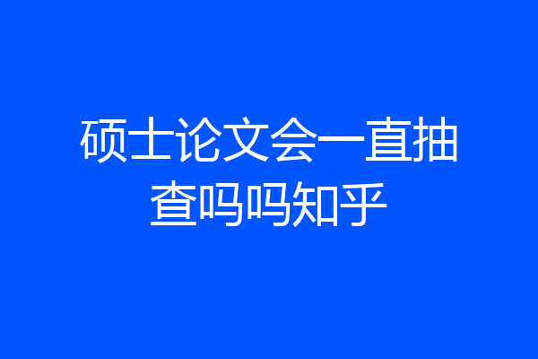 硕士论文会一直抽查吗吗知乎