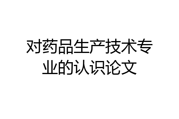 对药品生产技术专业的认识论文