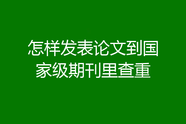 怎样发表论文到国家级期刊里查重