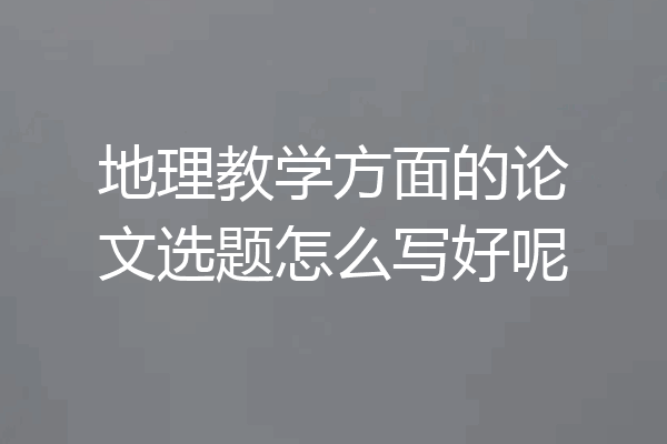 地理教学方面的论文选题怎么写好呢