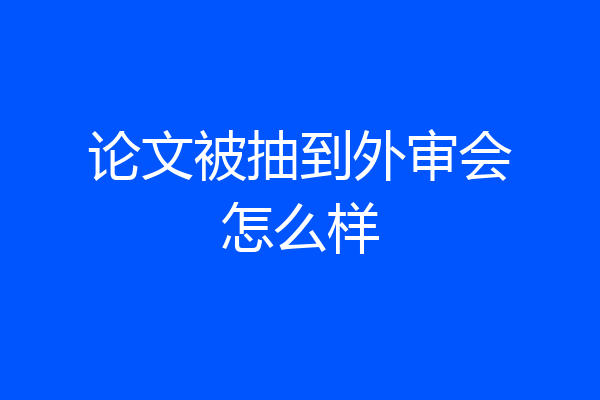 论文被抽到外审会怎么样