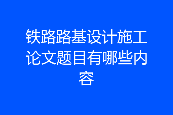 铁路路基设计施工论文题目有哪些内容