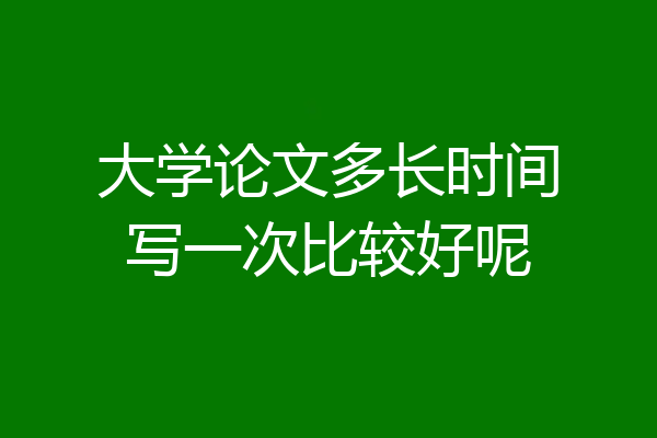 大学论文多长时间写一次比较好呢