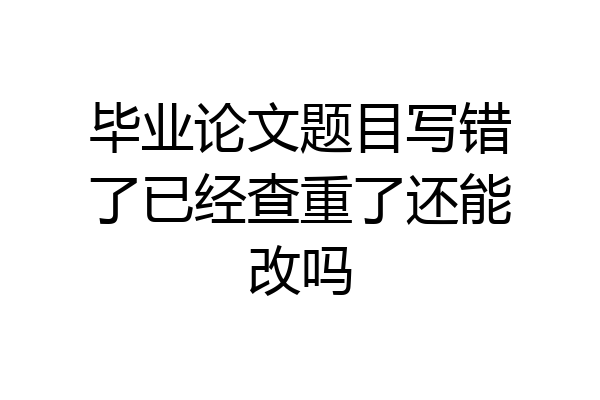 毕业论文题目写错了已经查重了还能改吗