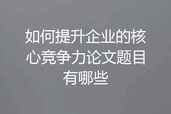 如何提升企业的核心竞争力论文题目有哪些