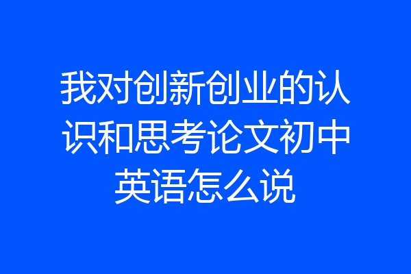 我对创新创业的认识和思考论文初中英语怎么说