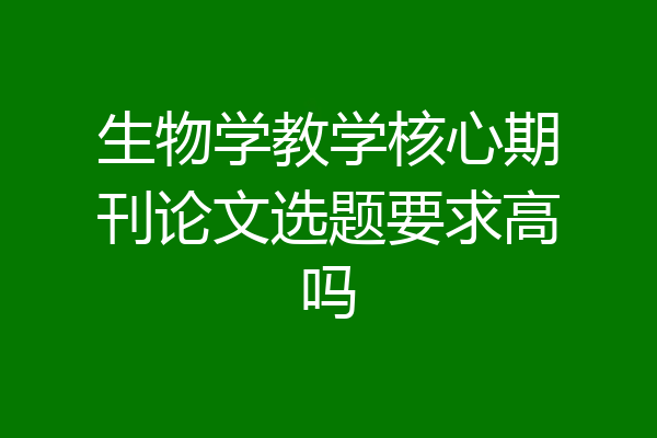 生物学教学核心期刊论文选题要求高吗