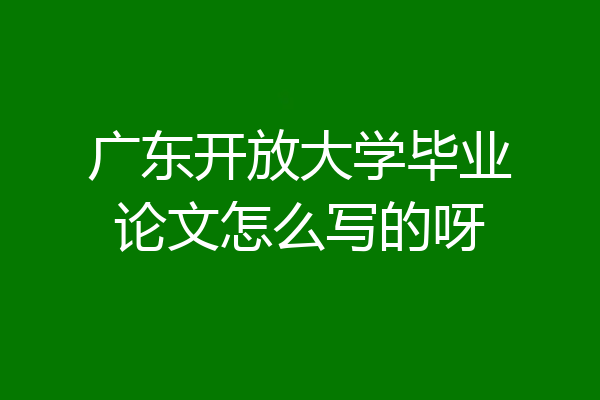 广东开放大学毕业论文怎么写的呀
