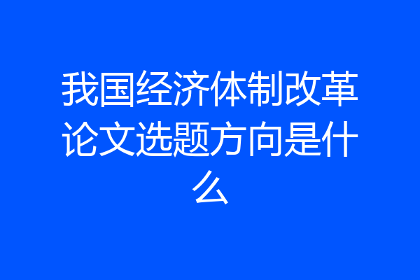 我国经济体制改革论文选题方向是什么