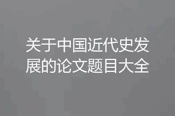 关于中国近代史发展的论文题目大全