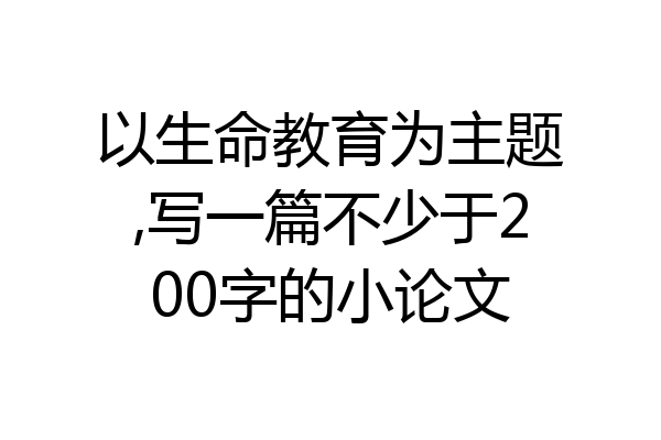 以生命教育为主题,写一篇不少于200字的小论文