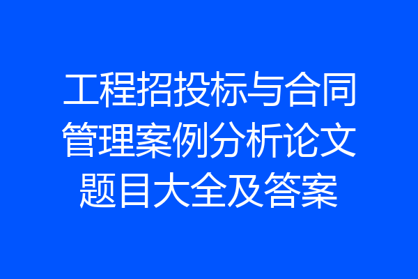 工程招投标与合同管理案例分析论文题目大全及答案