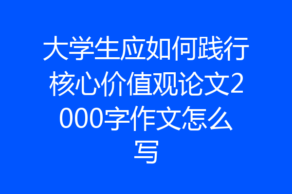 大学生应如何践行核心价值观论文2000字作文怎么写
