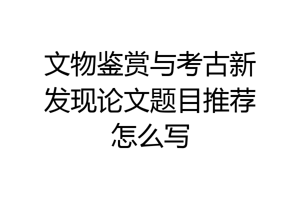 文物鉴赏与考古新发现论文题目推荐怎么写
