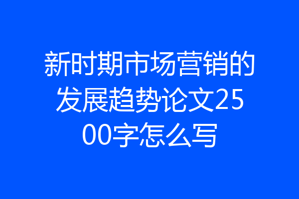新时期市场营销的发展趋势论文2500字怎么写