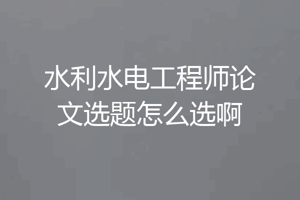 水利水电工程师论文选题怎么选啊