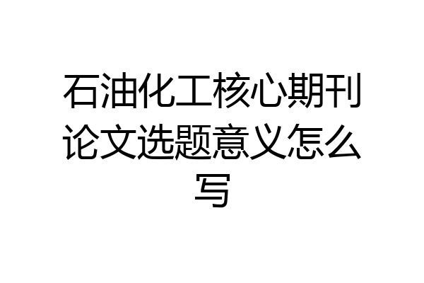 石油化工核心期刊论文选题意义怎么写