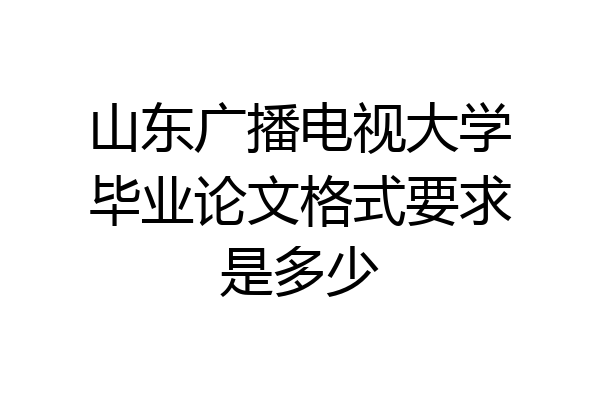山东广播电视大学毕业论文格式要求是多少