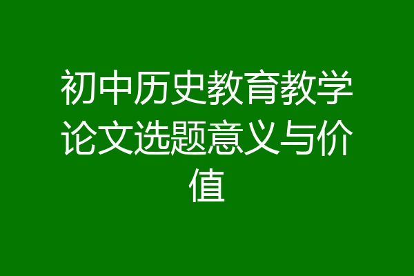 初中历史教育教学论文选题意义与价值