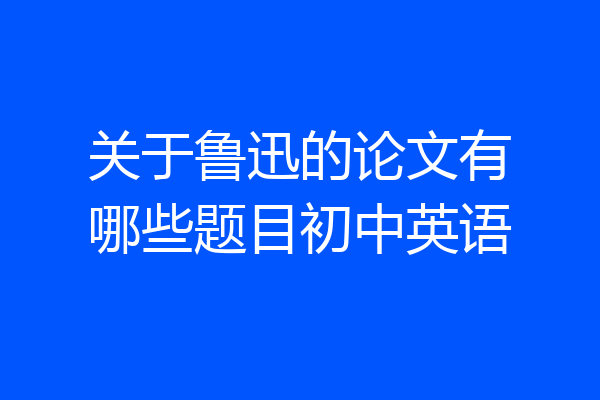 关于鲁迅的论文有哪些题目初中英语