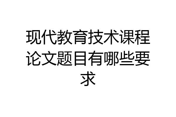 现代教育技术课程论文题目有哪些要求