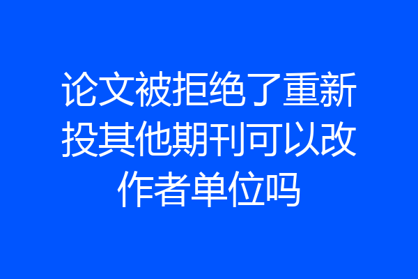 论文被拒绝了重新投其他期刊可以改作者单位吗
