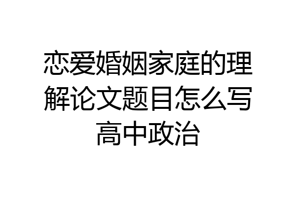 恋爱婚姻家庭的理解论文题目怎么写高中政治