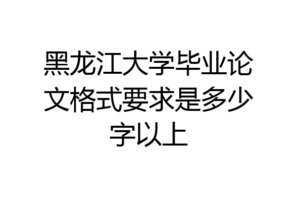黑龙江大学毕业论文格式要求是多少字以上