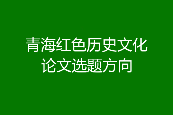 青海红色历史文化论文选题方向