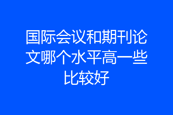 国际会议和期刊论文哪个水平高一些比较好