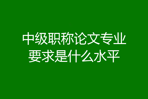 中级职称论文专业要求是什么水平