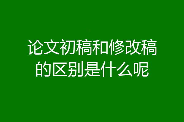论文初稿和修改稿的区别是什么呢