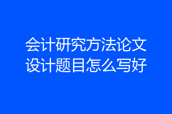 会计研究方法论文设计题目怎么写好