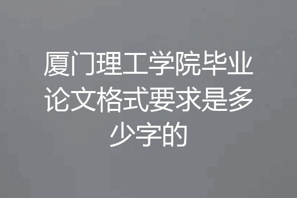 厦门理工学院毕业论文格式要求是多少字的