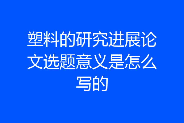塑料的研究进展论文选题意义是怎么写的