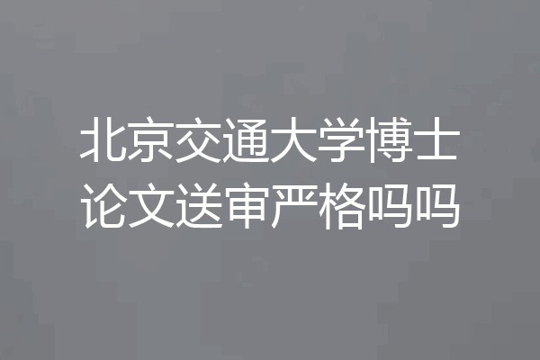 北京交通大学博士论文送审严格吗吗