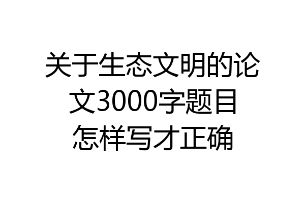 关于生态文明的论文3000字题目怎样写才正确