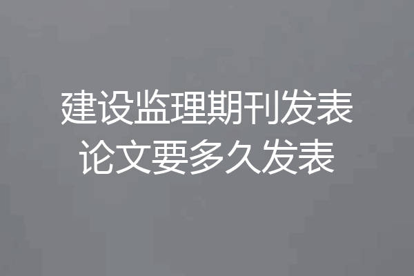 建设监理期刊发表论文要多久发表