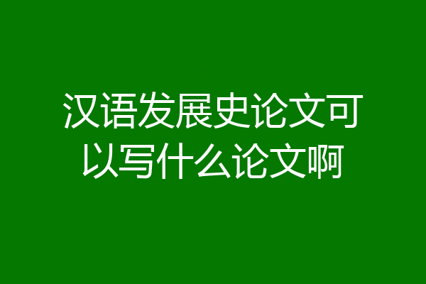 汉语发展史论文可以写什么论文啊