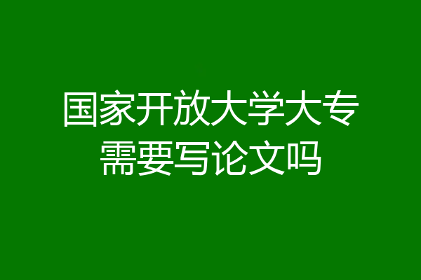 国家开放大学大专需要写论文吗
