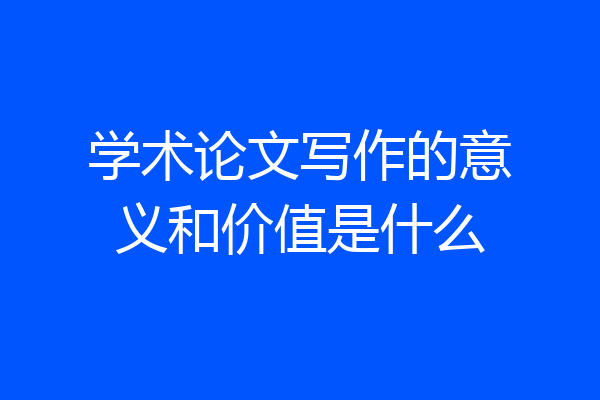 学术论文写作的意义和价值是什么