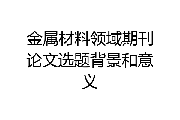 金属材料领域期刊论文选题背景和意义