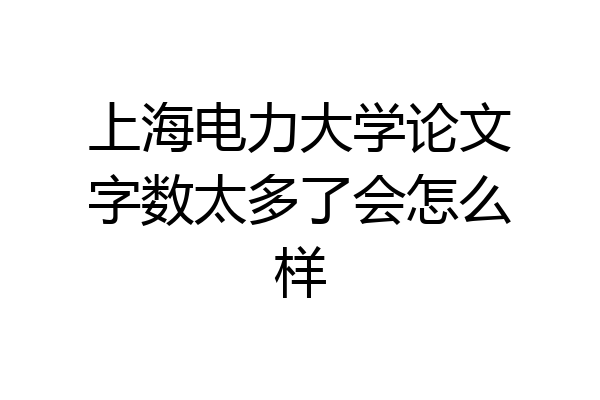 上海电力大学论文字数太多了会怎么样