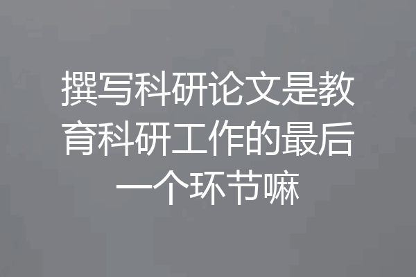 撰写科研论文是教育科研工作的最后一个环节嘛