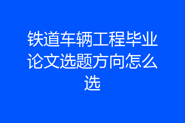 铁道车辆工程毕业论文选题方向怎么选