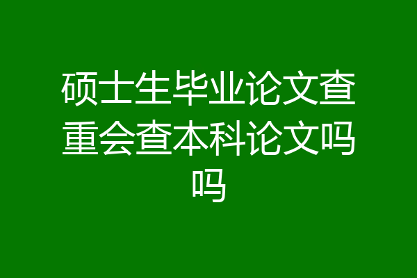 硕士生毕业论文查重会查本科论文吗吗