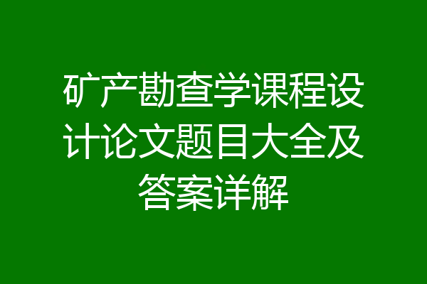 矿产勘查学课程设计论文题目大全及答案详解