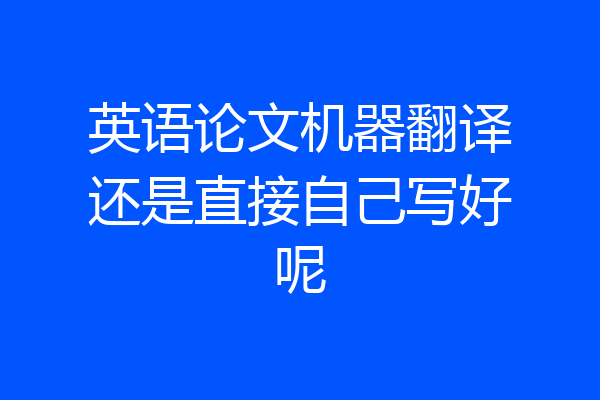 英语论文机器翻译还是直接自己写好呢