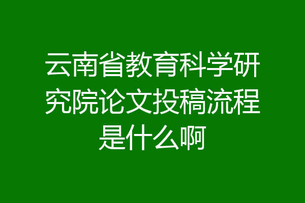 云南省教育科学研究院论文投稿流程是什么啊