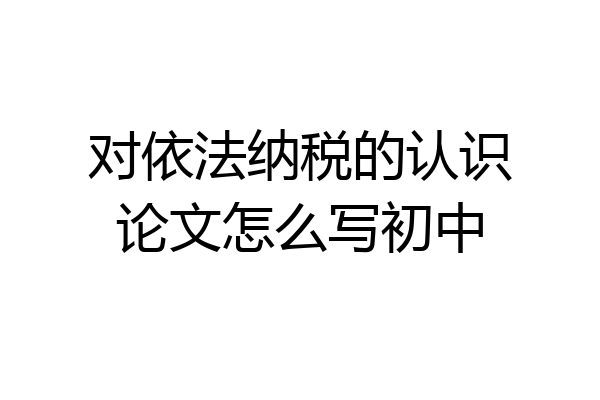 对依法纳税的认识论文怎么写初中